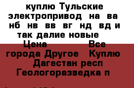 куплю Тульские электропривод  на, ва, нб, нв, вв, вг, нд, вд и так далие новые   › Цена ­ 85 500 - Все города Другое » Куплю   . Дагестан респ.,Геологоразведка п.